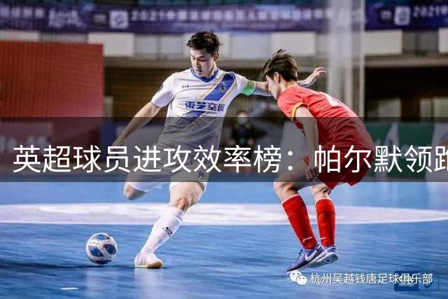 英超球员进攻效率榜：帕尔默领跑群雄